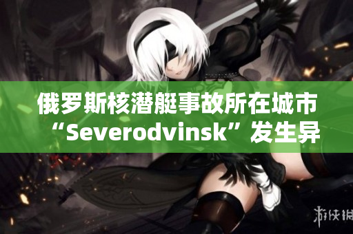 俄罗斯核潜艇事故所在城市“Severodvinsk”发生异常