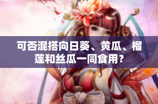 可否混搭向日葵、黄瓜、榴莲和丝瓜一同食用？