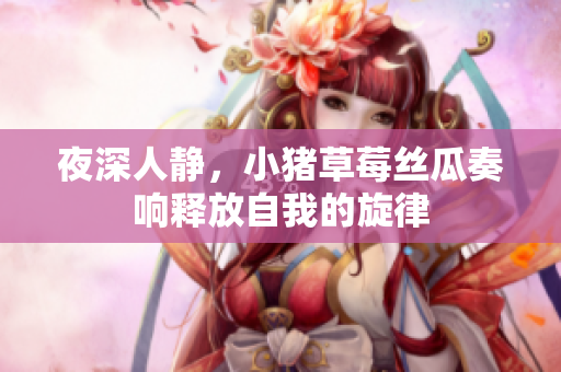 夜深人静，小猪草莓丝瓜奏响释放自我的旋律