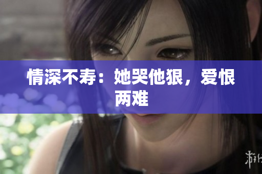 情深不寿：她哭他狠，爱恨两难