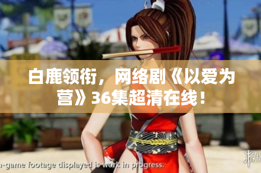 白鹿领衔，网络剧《以爱为营》36集超清在线！