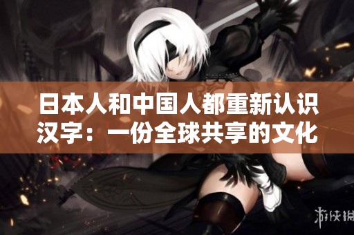 日本人和中国人都重新认识汉字：一份全球共享的文化财富。
