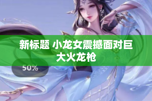 新标题 小龙女震撼面对巨大火龙枪