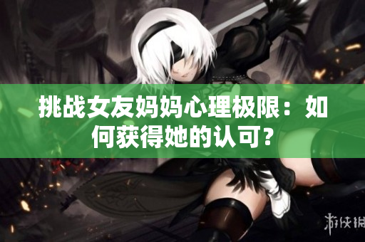 挑战女友妈妈心理极限：如何获得她的认可？