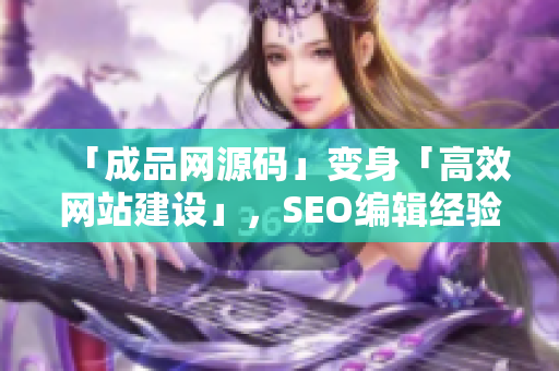「成品网源码」变身「高效网站建设」，SEO编辑经验传授！