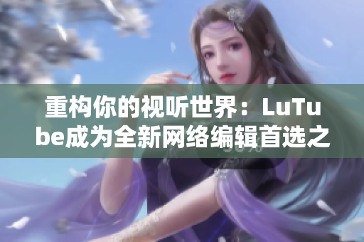 重构你的视听世界：LuTube成为全新网络编辑首选之选