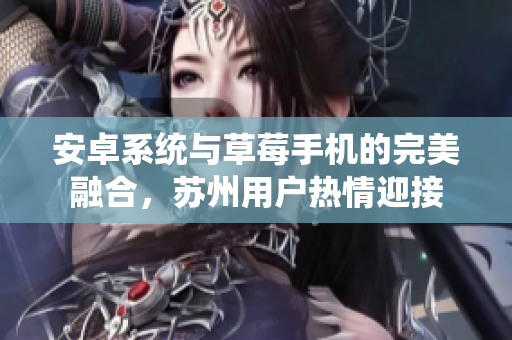 安卓系统与草莓手机的完美融合，苏州用户热情迎接