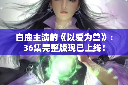 白鹿主演的《以爱为营》：36集完整版现已上线！