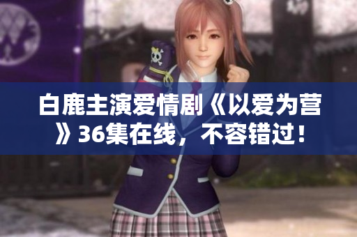 白鹿主演爱情剧《以爱为营》36集在线，不容错过！