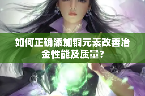 如何正确添加铜元素改善冶金性能及质量？