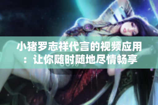 小猪罗志祥代言的视频应用：让你随时随地尽情畅享