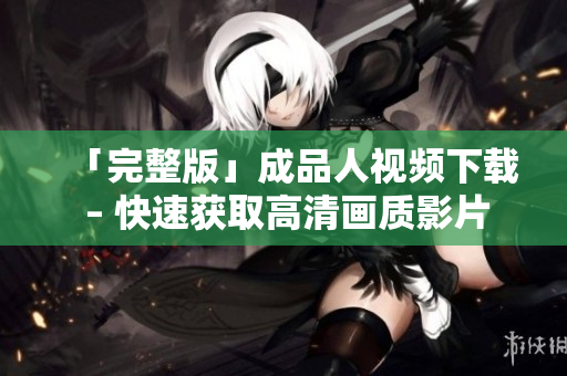 「完整版」成品人视频下载 – 快速获取高清画质影片