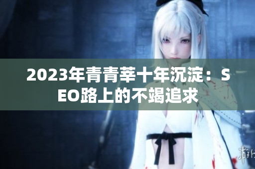 2023年青青莘十年沉淀：SEO路上的不竭追求