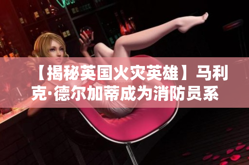 【揭秘英国火灾英雄】马利克·德尔加蒂成为消防员系列