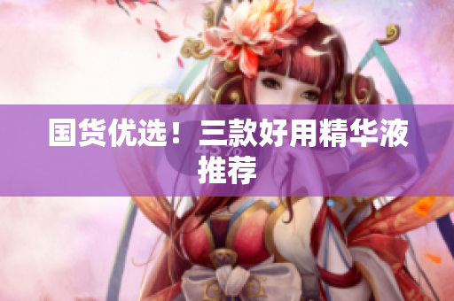 国货优选！三款好用精华液推荐