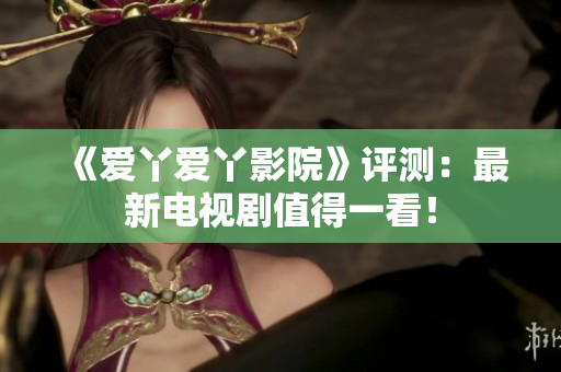 《爱丫爱丫影院》评测：最新电视剧值得一看！