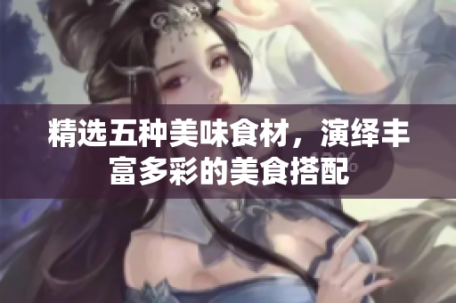 精选五种美味食材，演绎丰富多彩的美食搭配