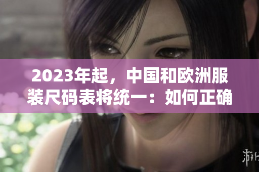 2023年起，中国和欧洲服装尺码表将统一：如何正确选择您的尺码？