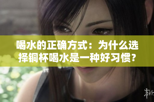喝水的正确方式：为什么选择铜杯喝水是一种好习惯？