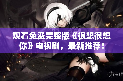 观看免费完整版《很想很想你》电视剧，最新推荐！