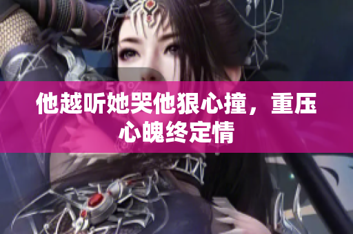 他越听她哭他狠心撞，重压心魄终定情