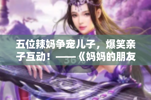 五位辣妈争宠儿子，爆笑亲子互动！——《妈妈的朋友5》观影感受