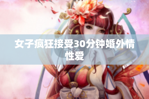 女子疯狂接受30分钟婚外情性爱