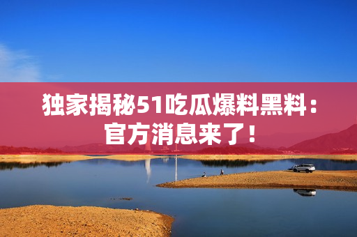 独家揭秘51吃瓜爆料黑料：官方消息来了！