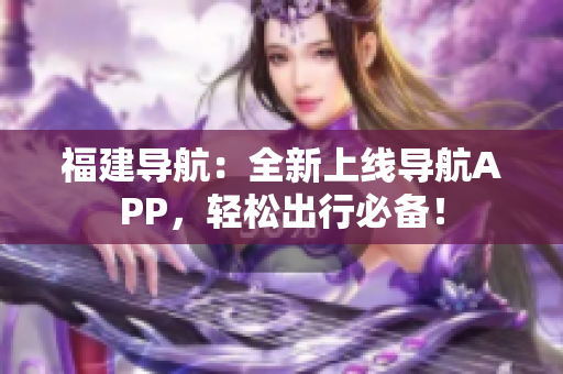 福建导航：全新上线导航APP，轻松出行必备！