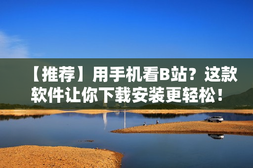 【推荐】用手机看B站？这款软件让你下载安装更轻松！