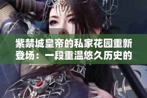 紫禁城皇帝的私家花园重新登场：一段重温悠久历史的旅程