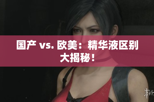 国产 vs. 欧美：精华液区别大揭秘！