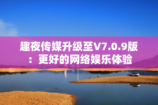 趣夜传媒升级至V7.0.9版：更好的网络娱乐体验