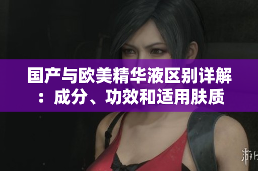 国产与欧美精华液区别详解：成分、功效和适用肤质