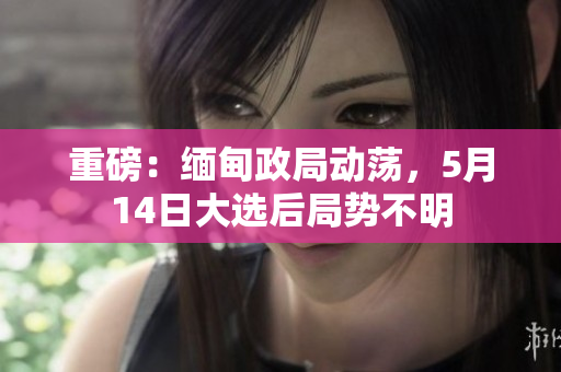 重磅：缅甸政局动荡，5月14日大选后局势不明