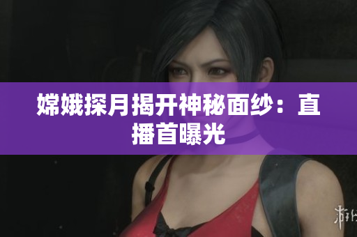 嫦娥探月揭开神秘面纱：直播首曝光