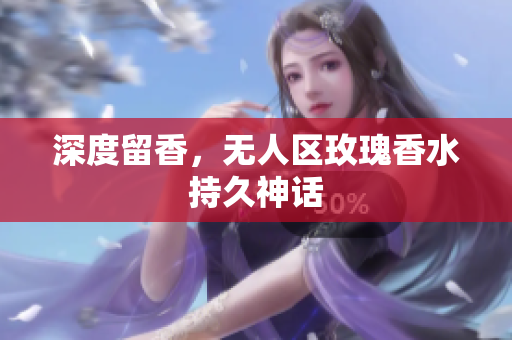 深度留香，无人区玫瑰香水持久神话