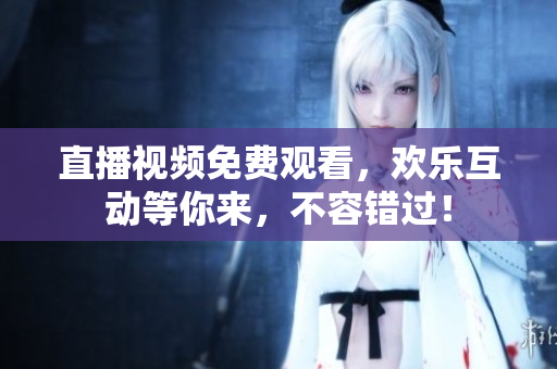 直播视频免费观看，欢乐互动等你来，不容错过！