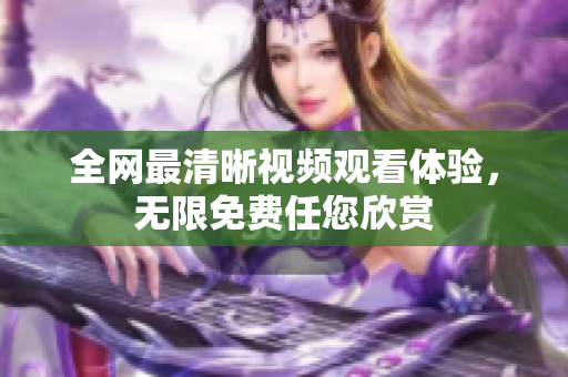 全网最清晰视频观看体验，无限免费任您欣赏
