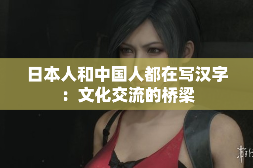 日本人和中国人都在写汉字：文化交流的桥梁