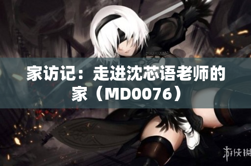 家访记：走进沈芯语老师的家（MD0076）