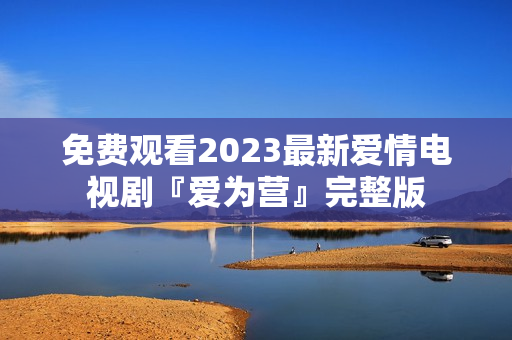 免费观看2023最新爱情电视剧『爱为营』完整版
