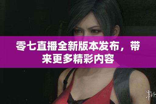零七直播全新版本发布，带来更多精彩内容