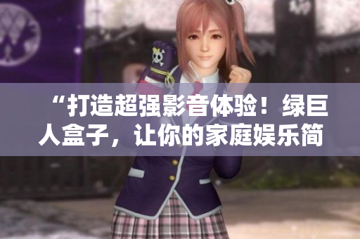 “打造超强影音体验！绿巨人盒子，让你的家庭娱乐简单升级”