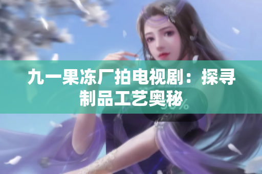 九一果冻厂拍电视剧：探寻制品工艺奥秘