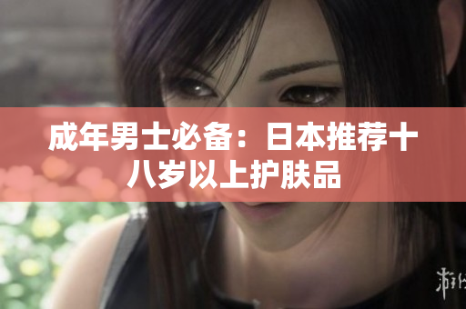 成年男士必备：日本推荐十八岁以上护肤品