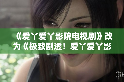 《爱丫爱丫影院电视剧》改为《极致剧透！爱丫爱丫影院最新电视剧必看！》