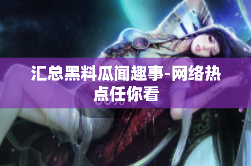汇总黑料瓜闻趣事-网络热点任你看