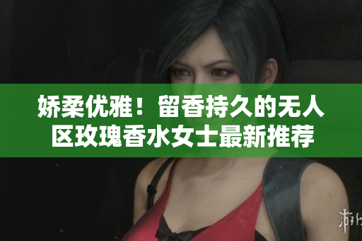 娇柔优雅！留香持久的无人区玫瑰香水女士最新推荐