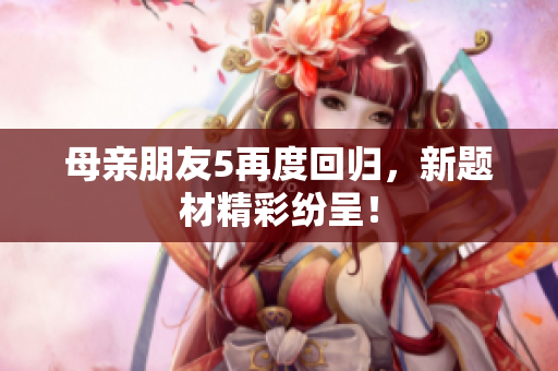 母亲朋友5再度回归，新题材精彩纷呈！